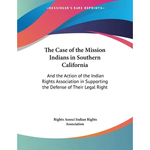 The Case of the Mission Indians in Southern California: And the Action of the Indian Rights Association in Supporting the Defense of Their Legal Right
