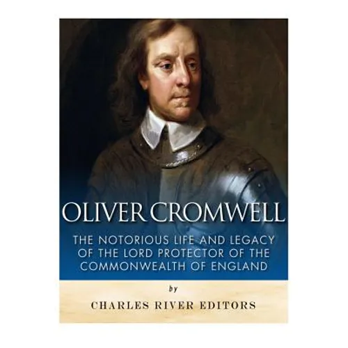 Oliver Cromwell: The Notorious Life and Legacy of the Lord Protector of the Commonwealth of England
