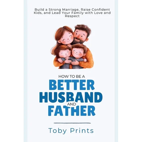 How to Be a Better Husband and Father: Build a Strong Marriage, Raise Confident Kids, and Lead Your Family with Love and Respect