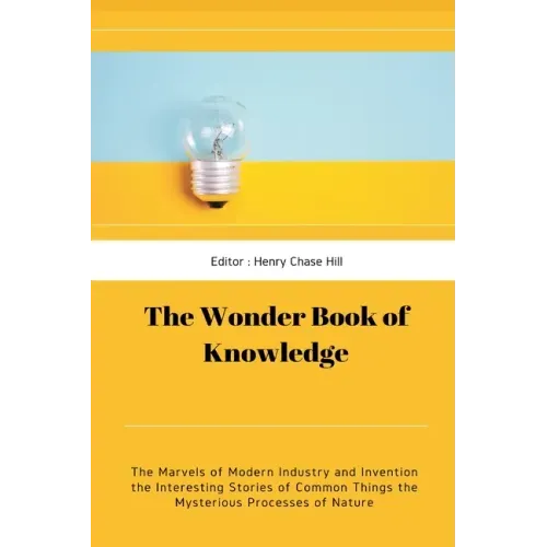 The Wonder Book of Knowledge: The Marvels of Modern Industry and Invention the Interesting Stories of Common Things the Mysterious Processes of Natu