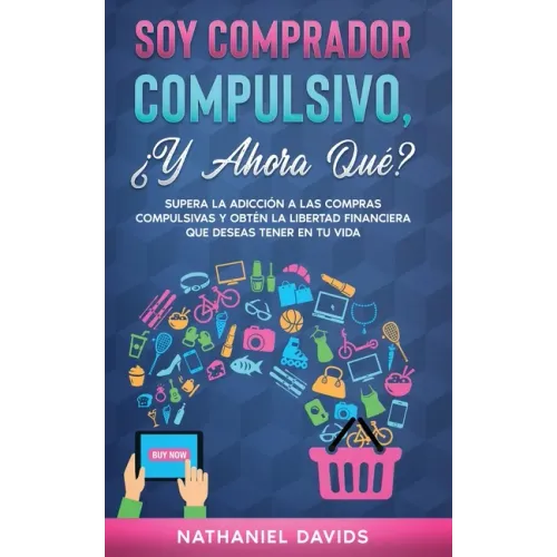 Soy Comprador Compulsivo, ¿Y Ahora Qué?: Supera la Adicción a las Compras Compulsivas y Obtén la Libertad Financiera que Deseas Tener en tu Vida