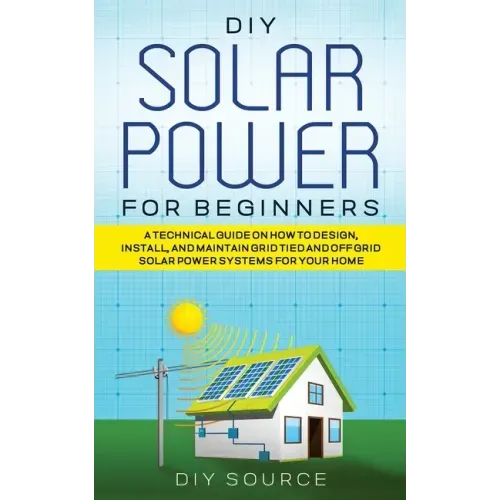 DIY Solar Power for Beginners, a Technical Guide on How to Design, Install, and Maintain Grid-Tied and Off-Grid Solar Power Systems for Your Home
