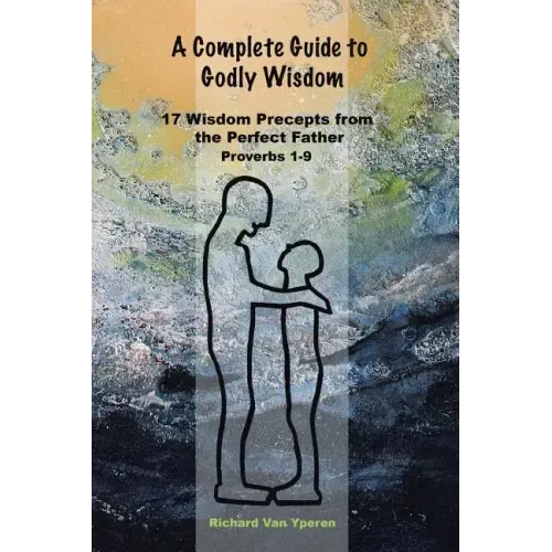 A Complete Guide to Godly Wisdom: 17 Wisdom Precepts from the Perfect Father Proverbs 1-9