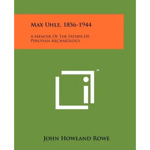 Max Uhle, 1856-1944: A Memoir Of The Father Of Peruvian Archaeology