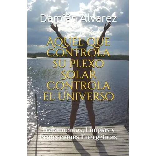 Aquél Que Controla Su Plexo Solar Controla El Universo: Tratamientos, Limpias Y Protecciones Energéticas