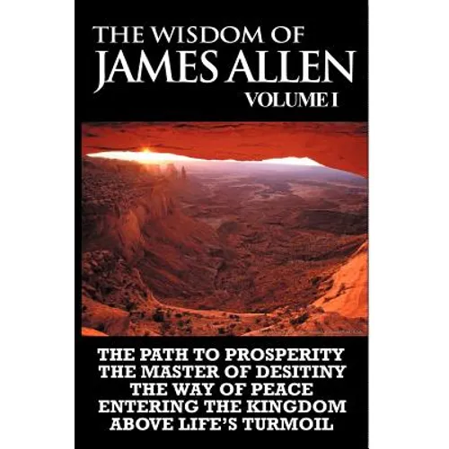 The Wisdom of James Allen I: Including The Path To Prosperity, The Master Of Desitiny, The Way Of Peace Entering The Kingdom and Above Life's Turmo