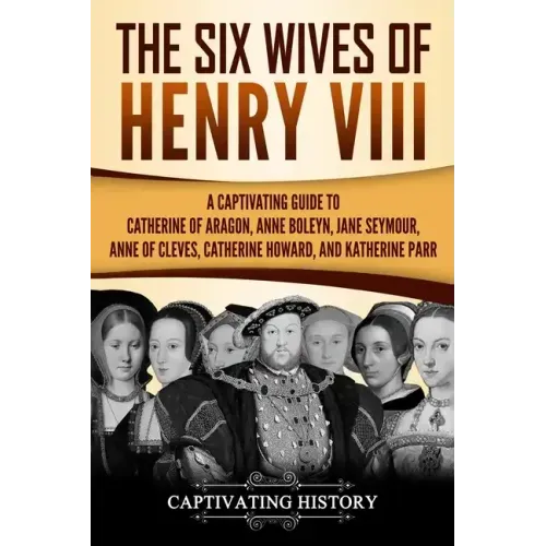 The Six Wives of Henry VIII: A Captivating Guide to Catherine of Aragon, Anne Boleyn, Jane Seymour, Anne of Cleves, Catherine Howard, and Katherine Pa
