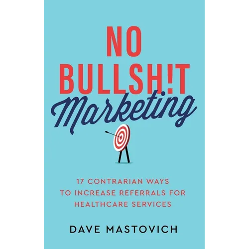 No Bullsh!t Marketing: 17 Contrarian Ways to Increase Referrals for Healthcare Services