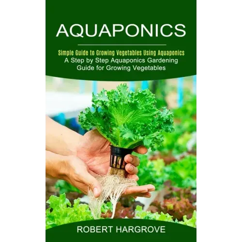 Aquaponics: Simple Guide to Growing Vegetables Using Aquaponics (A Step by Step Aquaponics Gardening Guide for Growing Vegetables)