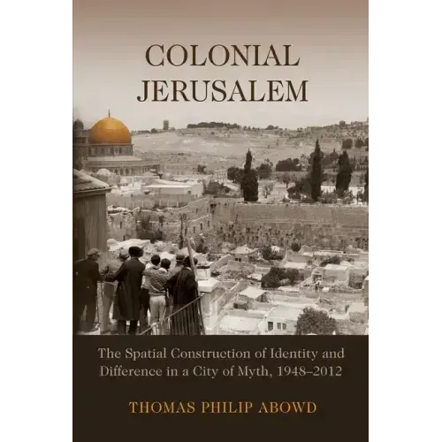 Colonial Jerusalem: The Spatial Construction of Identity and Difference in a City of Myth, 1948-2012