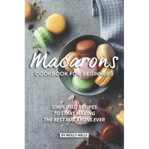 Macarons Cookbook for Beginners: Simplified Recipes to Start Making the Best Macarons Ever