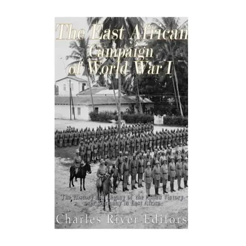 The East African Campaign of World War I: The History and Legacy of the Allied Victory over Germany in East Africa