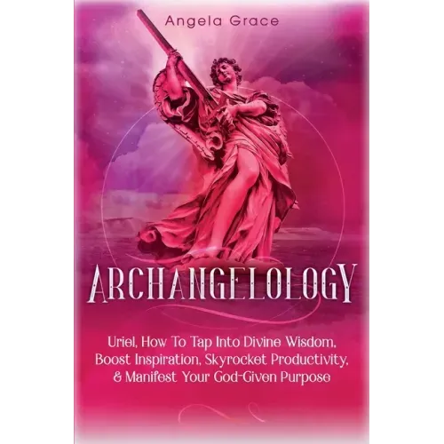 Archangelology: Uriel, How To Tap Into Divine Wisdom, Boost Inspiration, Skyrocket Productivity, & Manifest Your God-Given Purpose
