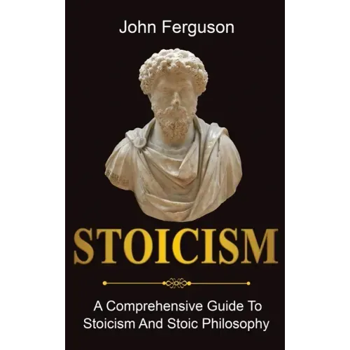 Stoicism: A Comprehensive Guide To Stoicism and Stoic Philosophy