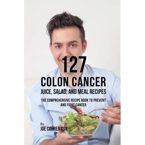 127 Colon Cancer Juice, Salad, and Meal Recipes: The Comprehensive Recipe Book to Prevent and Fight Cancer