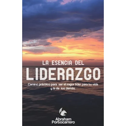 La Esencia del Liderazgo: Camino práctico para ser el mejor líder para ti y el de los demás