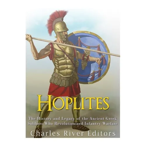Hoplites: The History and Legacy of the Ancient Greek Soldiers Who Revolutionized Infantry Warfare