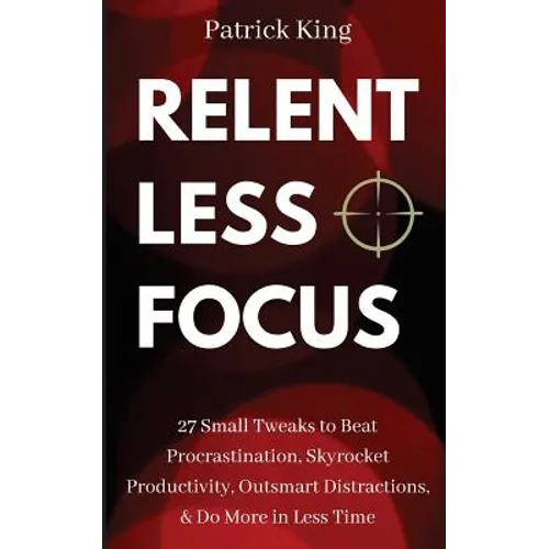 Relentless Focus: 27 Small Tweaks to Beat Procrastination, Skyrocket Productivity, Outsmart Distractions, Do More in Less Time