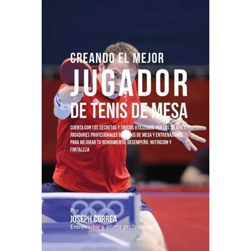 Creando El Mejor Jugador de Tenis de Mesa: Cuenta Con Los Secretos Y Trucos Utilizados Por Los Mejores Jugadores Profesionales del Tenis de Mesa Y Ent