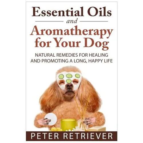 Essential Oils and Aromatherapy for Your Dog: Natural Remedies for Healing and Promoting a Long, Happy Life