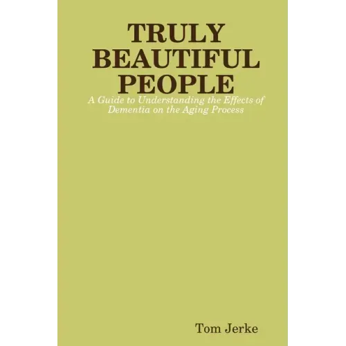 TRULY BEAUTIFUL PEOPLE, A Guide to Understanding the Effects of Dementia on the Aging Process