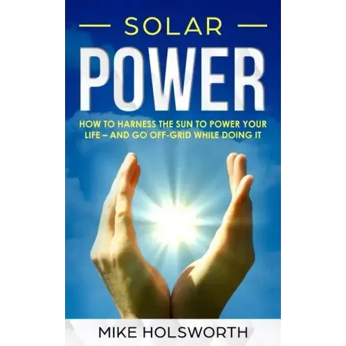Solar Power: How to Harness the Sun to Power Your Life - And Go Off-Grid While Doing It
