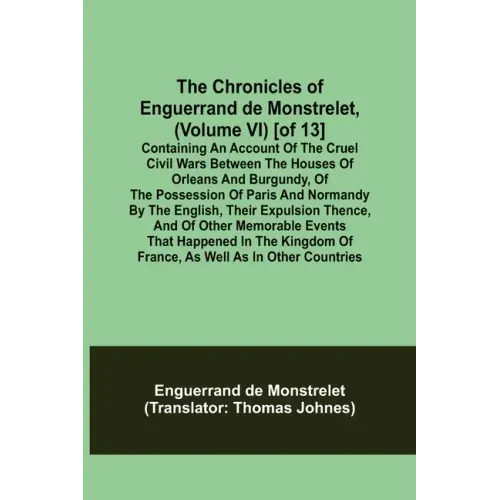 The Chronicles of Enguerrand de Monstrelet, (Volume VI) [of 13]; Containing an account of the cruel civil wars between the houses of Orleans and Burgu