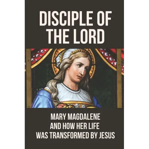 Disciple Of The Lord: Mary Magdalene And How Her Life Was Transformed By Jesus: The Book Of Mary Magdalene In The Bible