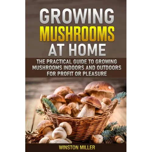 Growing Mushrooms at Home: The Practical Guide to Growing Mushrooms Indoors and Outdoors for Profit or Pleasure