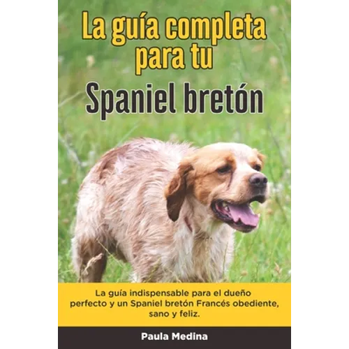 La Guía Completa Para Tu Spaniel bretón: La guía indispensable para el dueño perfecto y un Spaniel bretón obediente, sano y feliz.
