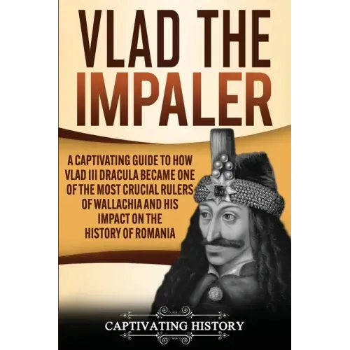 Vlad the Impaler: A Captivating Guide to How Vlad III Dracula Became One of the Most Crucial Rulers of Wallachia and His Impact on the H