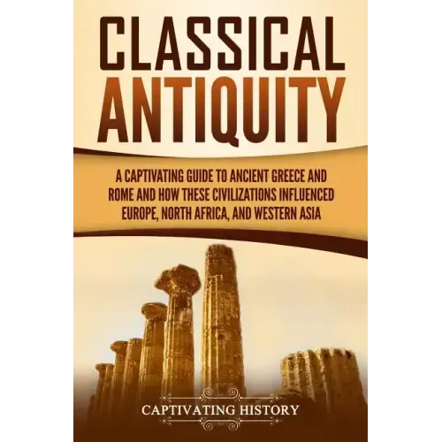 Classical Antiquity: A Captivating Guide to Ancient Greece and Rome and How These Civilizations Influenced Europe, North Africa, and Western Asia