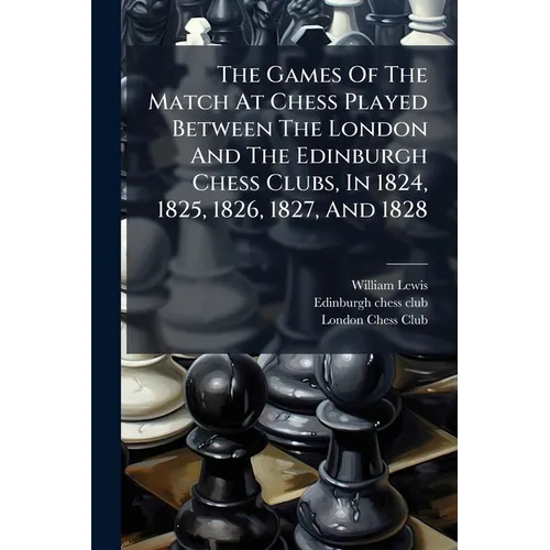 The Games Of The Match At Chess Played Between The London And The Edinburgh Chess Clubs, In 1824, 1825, 1826, 1827, And 1828