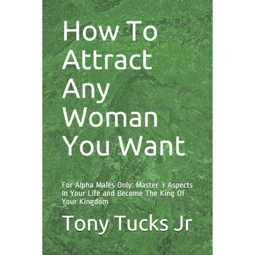 How To Attract Any Woman You Want: For Alpha Males Only: Master 3 Aspects In Your Life and Become The King Of Your Kingdom