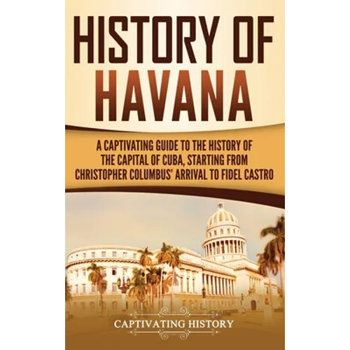 History of Havana: A Captivating Guide to the History of the Capital of Cuba, Starting from Christopher Columbus' Arrival to Fidel Castro