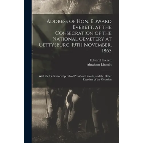 Address of Hon. Edward Everett, at the Consecration of the National Cemetery at Gettysburg, 19th November, 1863: With the Dedicatory Speech of Preside