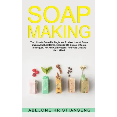Soap Making: The Ultimate Guide For Beginners To Make Natural Soap, A Lot Of Recipes Using All Natural Herbs, Essential Oil, Spices