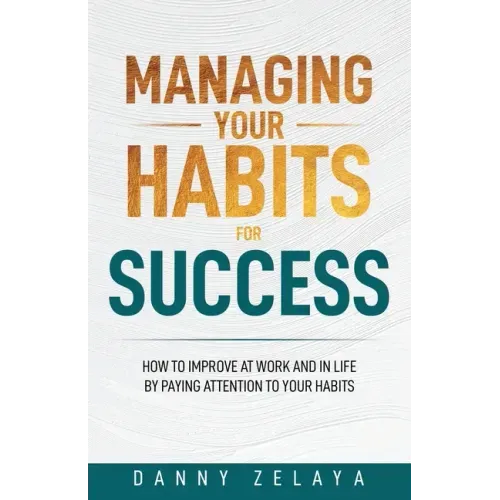 Managing Your Habits for Success: How to Improve at Work and in Life by Paying Attention to Your Habits