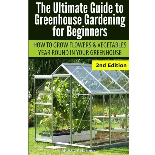 Ultimate Guide To Greenhouse Gardening for Beginners: How to Grow Flowers and Vegetables Year-Round In Your Greenhouse