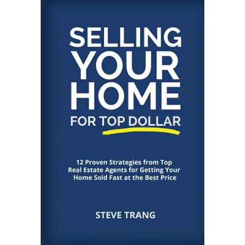 Selling Your Home for Top Dollar: 12 Proven Strategies from Top Real Estate Agents for Getting Your Home Sold Fast at the Best Price