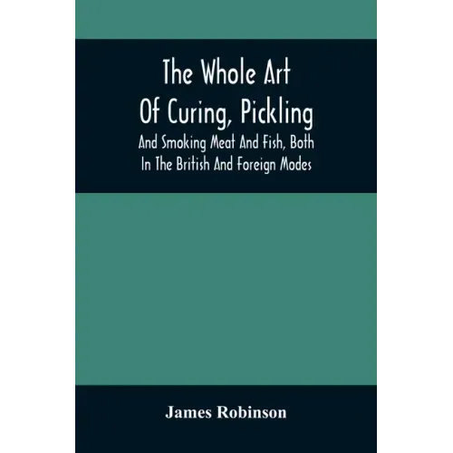 The Whole Art Of Curing, Pickling, And Smoking Meat And Fish, Both In The British And Foreign Modes: With Many Useful Miscellaneous Receipts, And Full