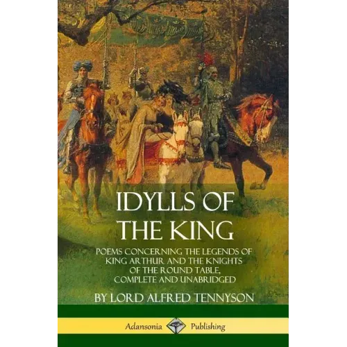 Idylls of the King: Poems Concerning the Legends of King Arthur and the Knights of the Round Table, Complete and Unabridged