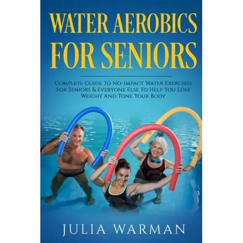 Water Aerobics For Seniors: Complete Guide To No-Impact Water Exercises For Seniors & Everyone Else To Help You Lose Weight And Tone Your Body