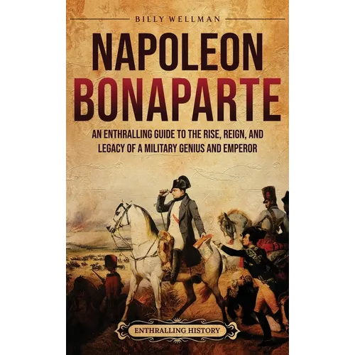 Napoleon Bonaparte: An Enthralling Guide to the Rise, Reign, and Legacy of a Military Genius and Emperor
