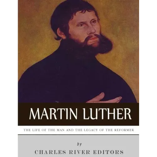 Martin Luther: The Life of the Man and the Legacy of the Reformer