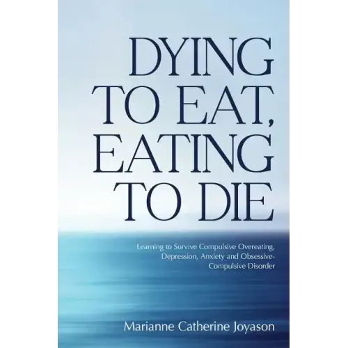Dying to Eat, Eating to Die: Learning to Survive Compulsive Overeating, Depression, Anxiety and Obsessive-Compulsive Disorder