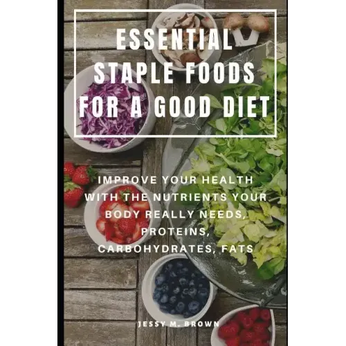Essential Staple Foods for a Good Diet: Improve Your Health with the Nutrients Your Body Really Needs, Proteins, Carbohydrates, Fats