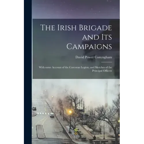 The Irish Brigade and Its Campaigns: With Some Account of the Corcoran Legion, and Sketches of the Principal Officers