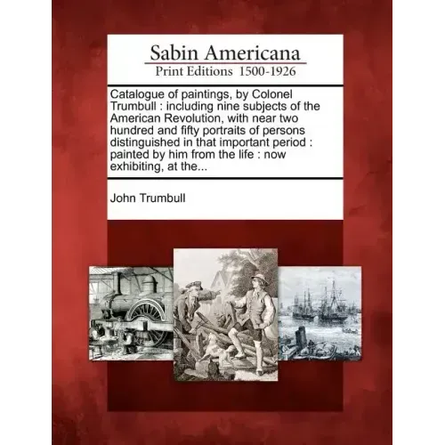 Catalogue of Paintings, by Colonel Trumbull: Including Nine Subjects of the American Revolution, with Near Two Hundred and Fifty Portraits of Persons