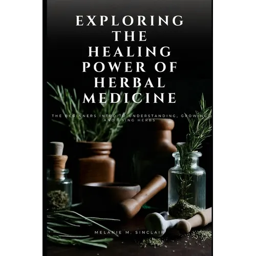 Exploring the Healing Power of Herbal Medicine: The Beginners Intro To Understanding, Growing and Using Herbs